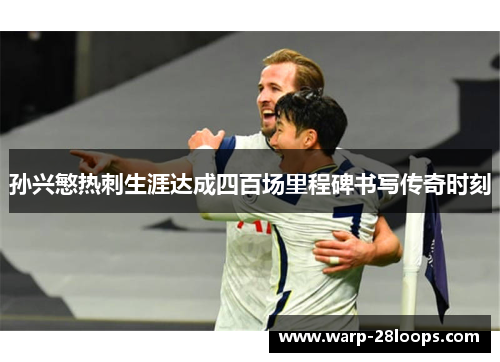 孙兴慜热刺生涯达成四百场里程碑书写传奇时刻